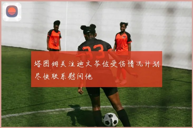 塔图姆关注迪文岑佐受伤情况计划尽快联系慰问他