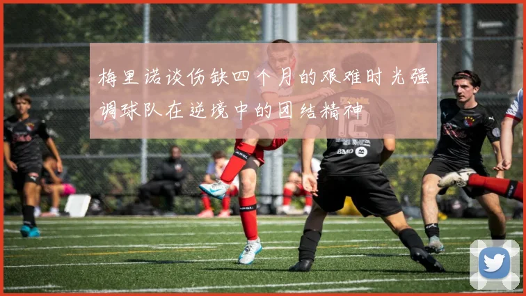 梅里诺谈伤缺四个月的艰难时光强调球队在逆境中的团结精神