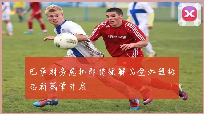 巴萨财务危机即将缓解戈登加盟标志新篇章开启