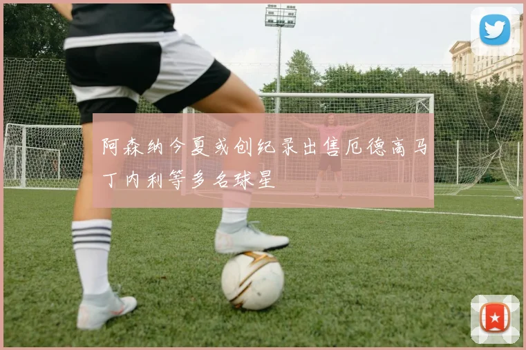 阿森纳今夏或创纪录出售厄德高马丁内利等多名球星