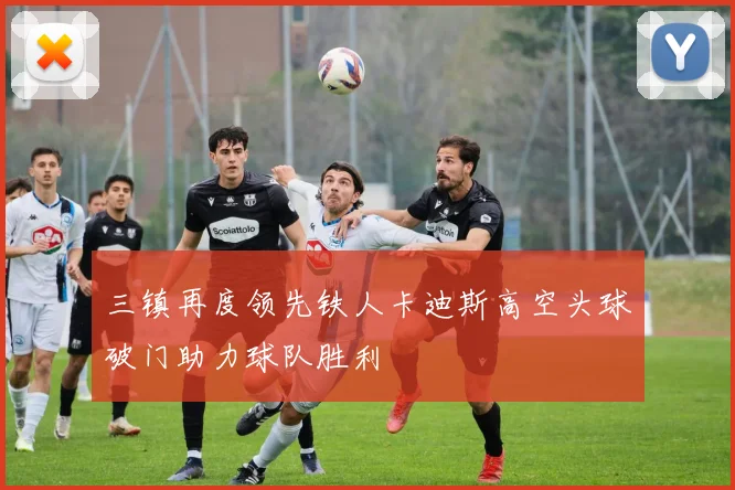 三镇再度领先铁人卡迪斯高空头球破门助力球队胜利