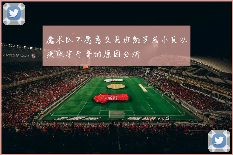 魔术队不愿意交易班凯罗或小瓦以换取字母哥的原因分析