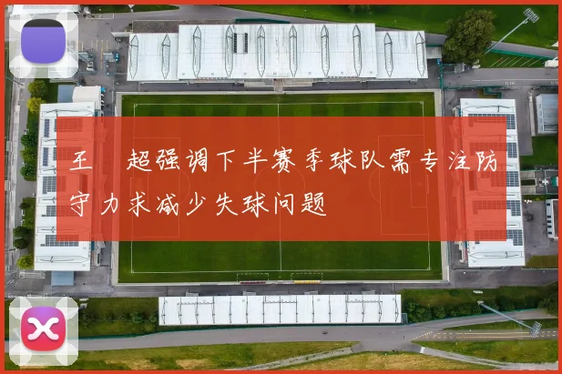 王燊超强调下半赛季球队需专注防守力求减少失球问题