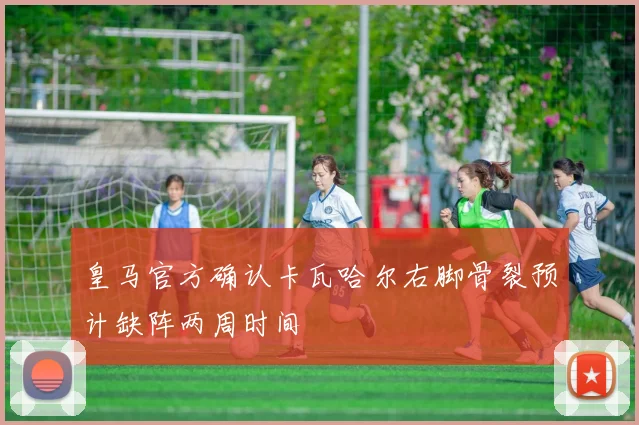 皇马官方确认卡瓦哈尔右脚骨裂预计缺阵两周时间