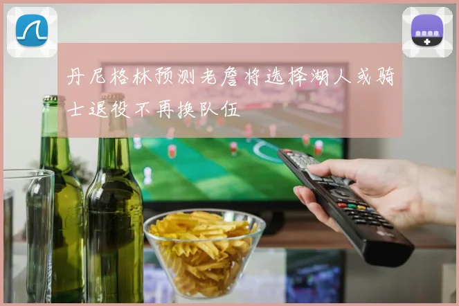 丹尼格林预测老詹将选择湖人或骑士退役不再换队伍