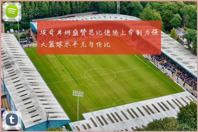 埃奇库姆盛赞恩比德场上牵制力强大篮球水平无与伦比