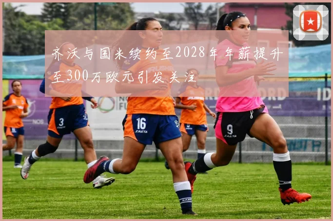 齐沃与国米续约至2028年年薪提升至300万欧元引发关注
