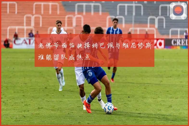 老佛爷面临抉择姆巴佩与维尼修斯谁能留队成焦点