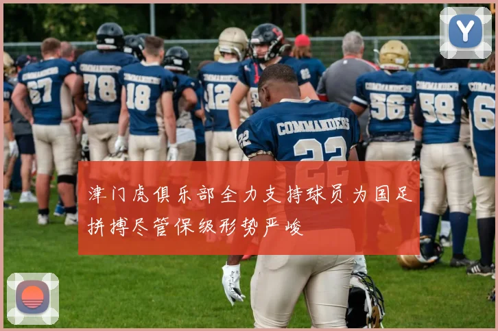 津门虎俱乐部全力支持球员为国足拼搏尽管保级形势严峻