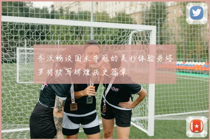 齐沃畅谈国米夺冠的美妙体验劳塔罗将续写辉煌历史篇章