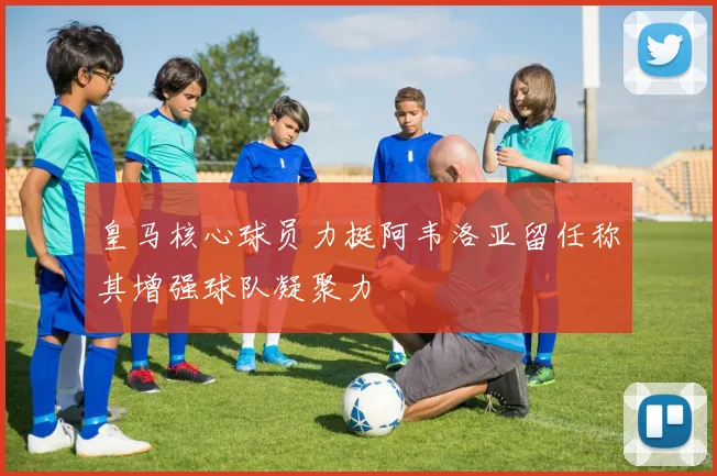 皇马核心球员力挺阿韦洛亚留任称其增强球队凝聚力