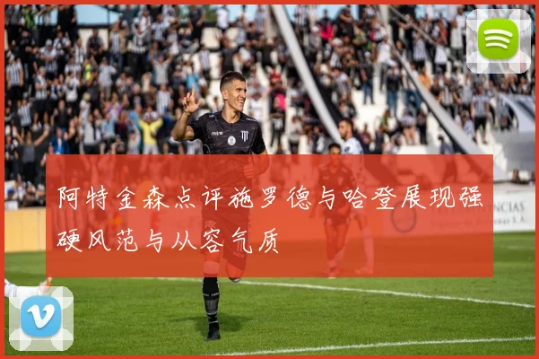 阿特金森点评施罗德与哈登展现强硬风范与从容气质