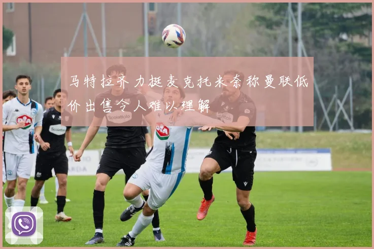 马特拉齐力挺麦克托米奈称曼联低价出售令人难以理解