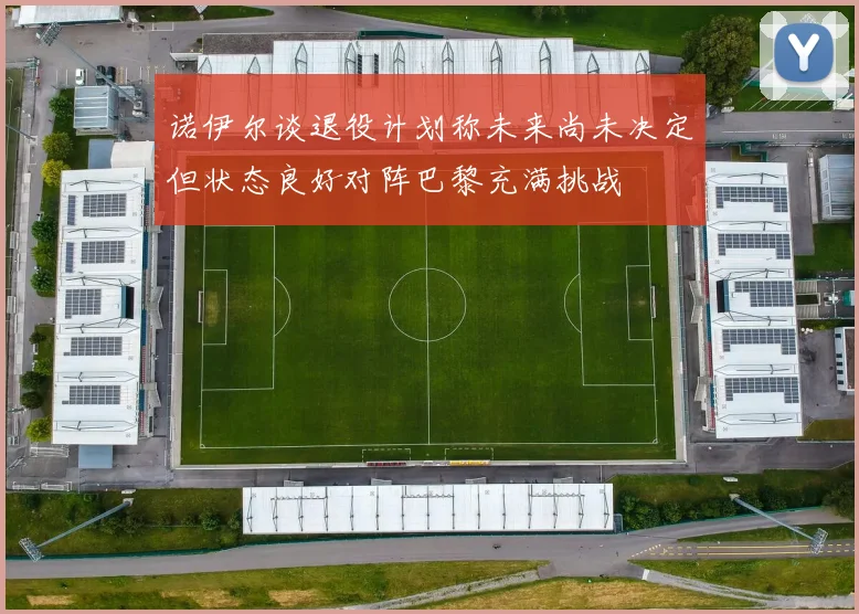 诺伊尔谈退役计划称未来尚未决定但状态良好对阵巴黎充满挑战